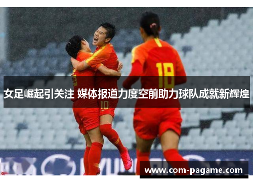 女足崛起引关注 媒体报道力度空前助力球队成就新辉煌